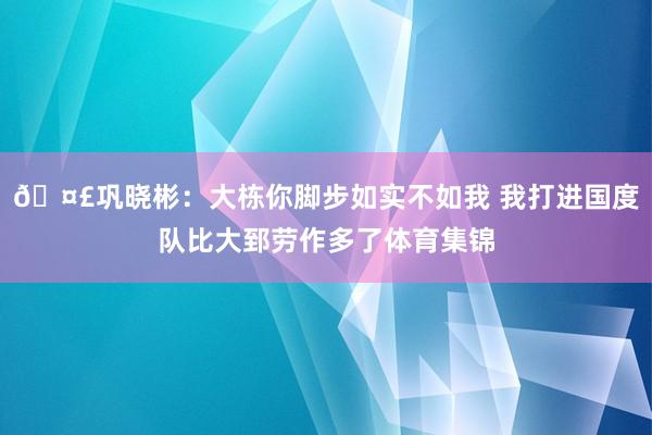 🤣巩晓彬：大栋你脚步如实不如我 我打进国度队比大郅劳作多了体育集锦