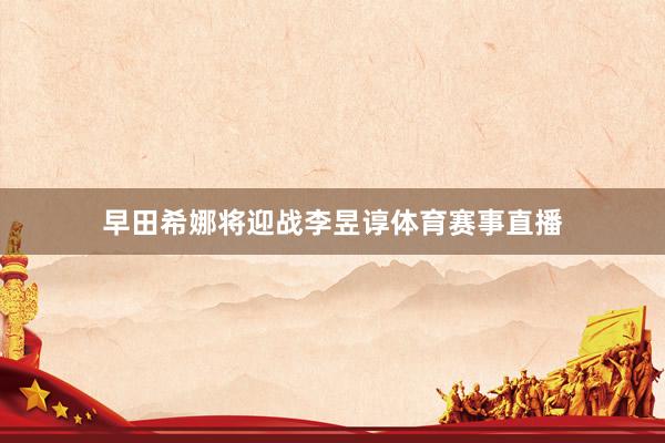 早田希娜将迎战李昱谆体育赛事直播
