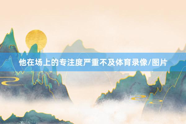 他在场上的专注度严重不及体育录像/图片