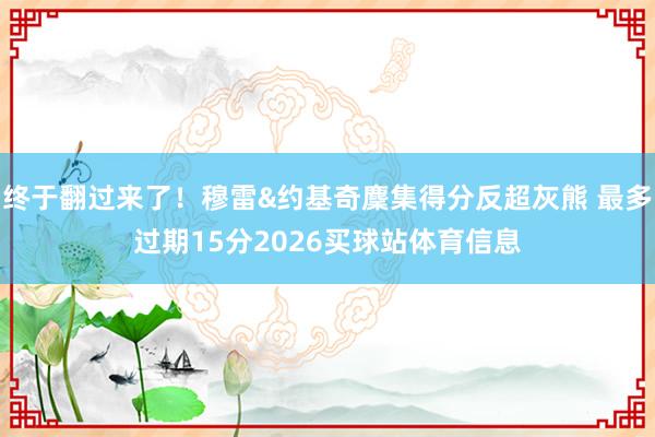 终于翻过来了！穆雷&约基奇麇集得分反超灰熊 最多过期15分2026买球站体育信息