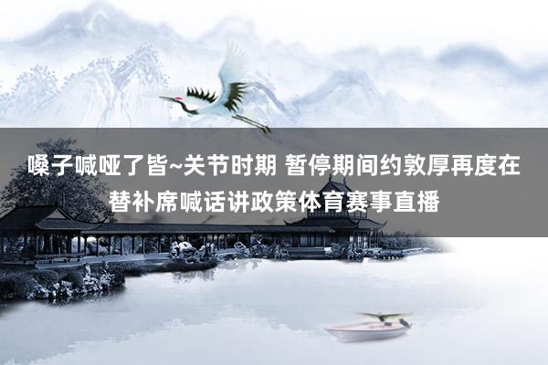嗓子喊哑了皆~关节时期 暂停期间约敦厚再度在替补席喊话讲政策体育赛事直播