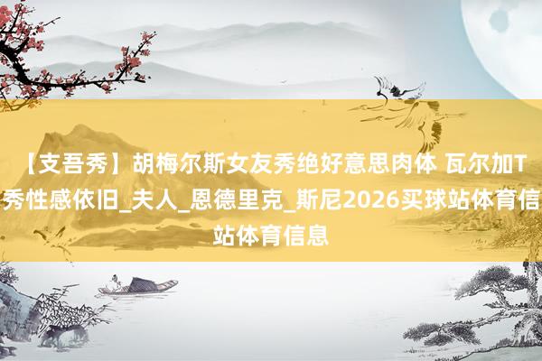【支吾秀】胡梅尔斯女友秀绝好意思肉体 瓦尔加T台秀性感依旧_夫人_恩德里克_斯尼2026买球站体育信息
