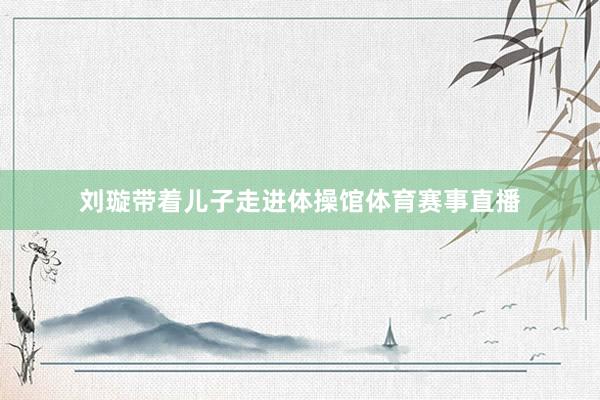 刘璇带着儿子走进体操馆体育赛事直播