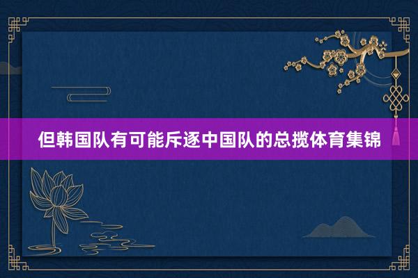 但韩国队有可能斥逐中国队的总揽体育集锦