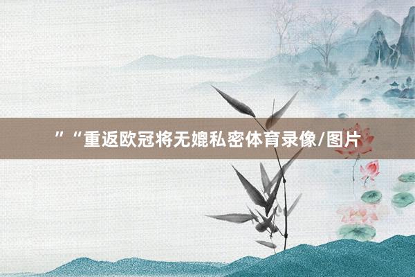”“重返欧冠将无媲私密体育录像/图片