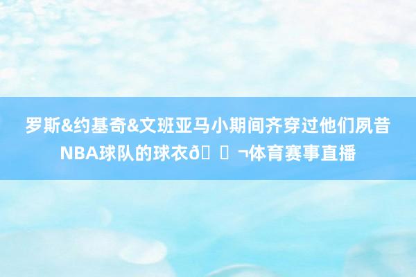 罗斯&约基奇&文班亚马小期间齐穿过他们夙昔NBA球队的球衣🍬体育赛事直播