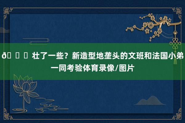 👀壮了一些？新造型地垄头的文班和法国小弟一同考验体育录像/图片