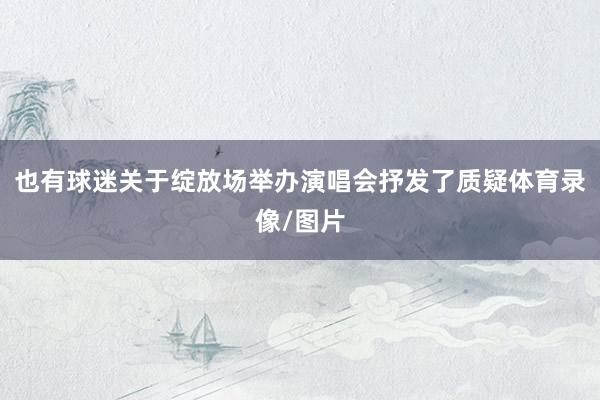 也有球迷关于绽放场举办演唱会抒发了质疑体育录像/图片
