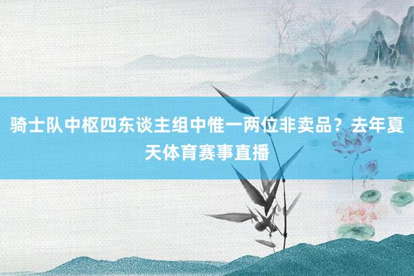 骑士队中枢四东谈主组中惟一两位非卖品？去年夏天体育赛事直播