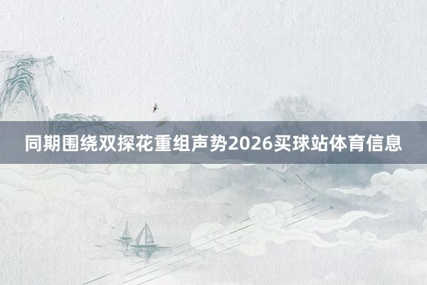 同期围绕双探花重组声势2026买球站体育信息