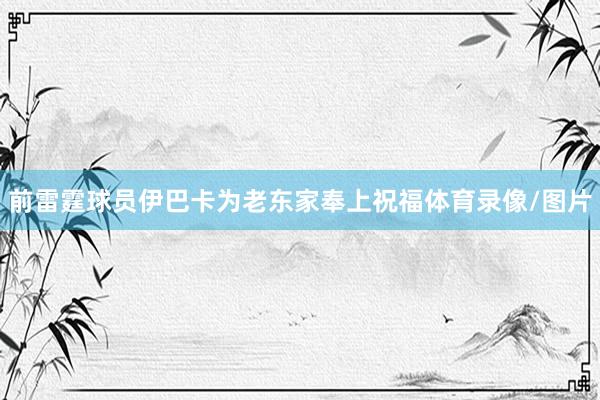 前雷霆球员伊巴卡为老东家奉上祝福体育录像/图片