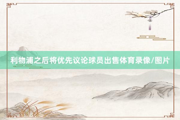 利物浦之后将优先议论球员出售体育录像/图片