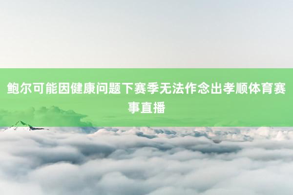 鲍尔可能因健康问题下赛季无法作念出孝顺体育赛事直播