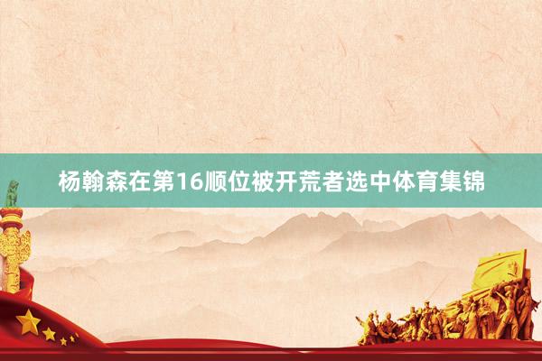 杨翰森在第16顺位被开荒者选中体育集锦