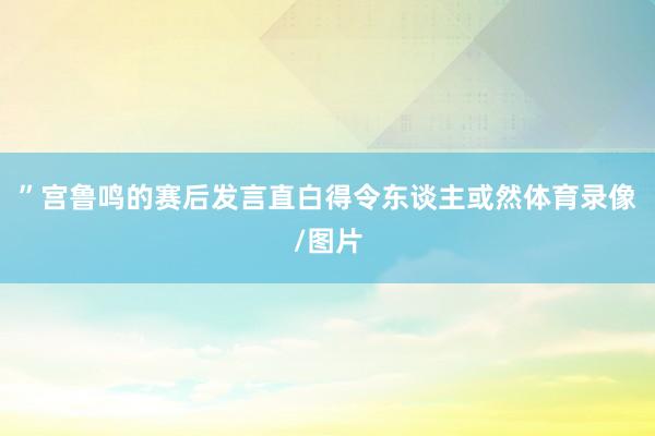 ”宫鲁鸣的赛后发言直白得令东谈主或然体育录像/图片