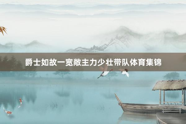 爵士如故一宽敞主力少壮带队体育集锦