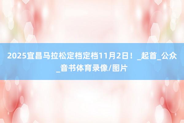 2025宜昌马拉松定档定档11月2日！_起首_公众_音书体育录像/图片
