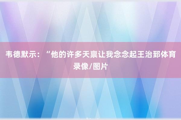 韦德默示：“他的许多天禀让我念念起王治郅体育录像/图片