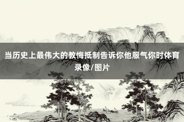 当历史上最伟大的教悔抵制告诉你他服气你时体育录像/图片