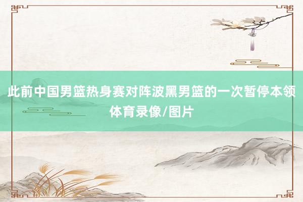 此前中国男篮热身赛对阵波黑男篮的一次暂停本领体育录像/图片