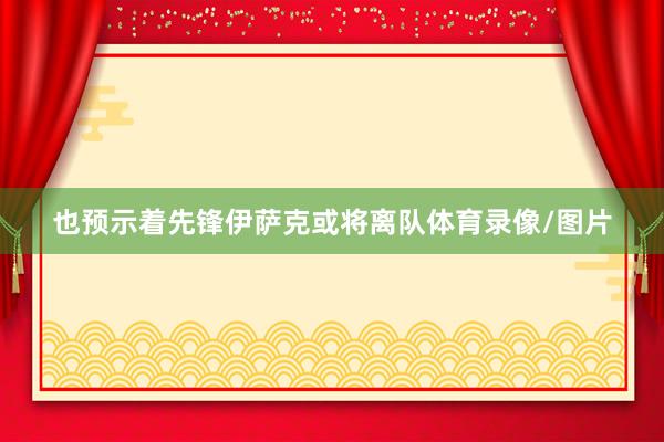 也预示着先锋伊萨克或将离队体育录像/图片