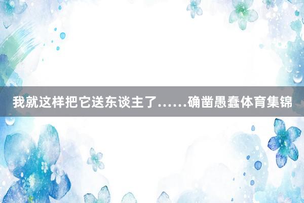 我就这样把它送东谈主了……确凿愚蠢体育集锦