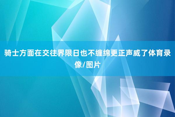 骑士方面在交往界限日也不缠绵更正声威了体育录像/图片
