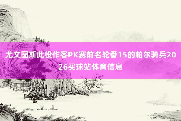 尤文图斯此役作客PK赛前名轮番15的帕尔骑兵2026买球站体育信息