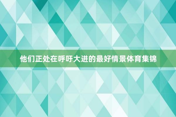 他们正处在呼吁大进的最好情景体育集锦
