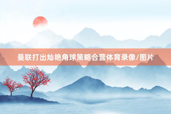 曼联打出灿艳角球策略合营体育录像/图片