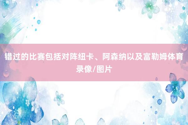 错过的比赛包括对阵纽卡、阿森纳以及富勒姆体育录像/图片