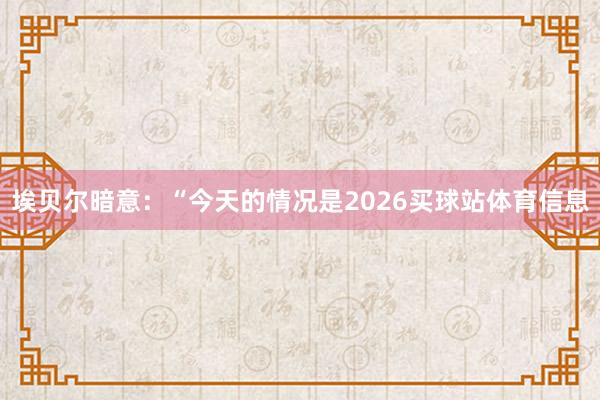 埃贝尔暗意：“今天的情况是2026买球站体育信息