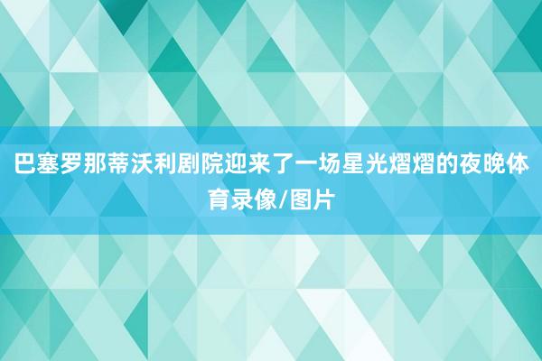 巴塞罗那蒂沃利剧院迎来了一场星光熠熠的夜晚体育录像/图片