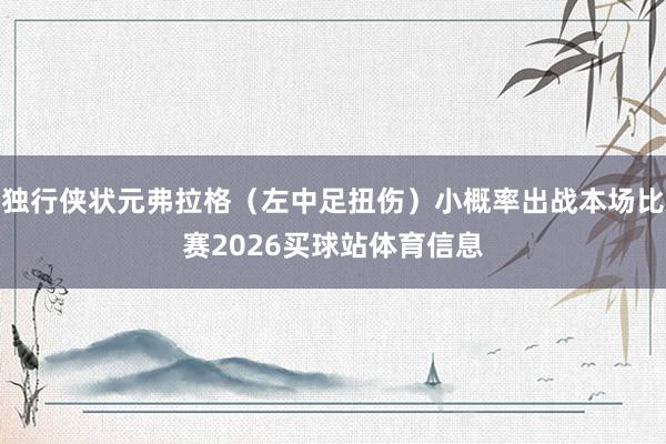 独行侠状元弗拉格（左中足扭伤）小概率出战本场比赛2026买球站体育信息