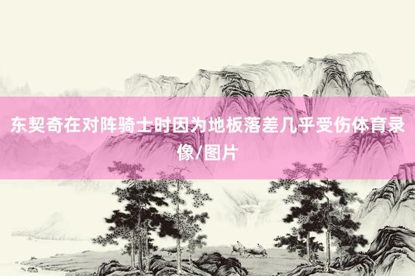 东契奇在对阵骑士时因为地板落差几乎受伤体育录像/图片