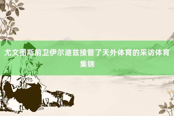 尤文图斯前卫伊尔迪兹接管了天外体育的采访体育集锦