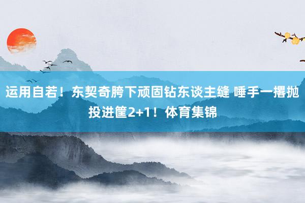 运用自若！东契奇胯下顽固钻东谈主缝 唾手一撂抛投进筐2+1！体育集锦
