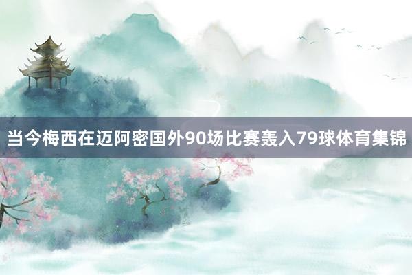 当今梅西在迈阿密国外90场比赛轰入79球体育集锦