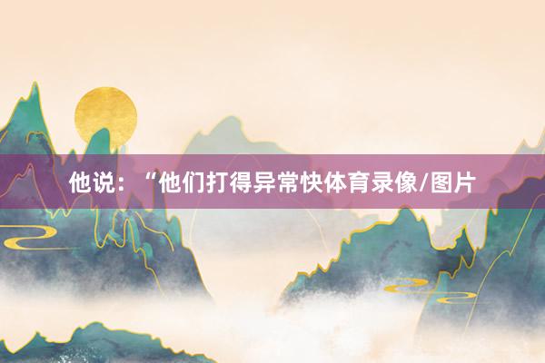 他说：“他们打得异常快体育录像/图片