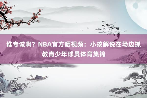 谁专诚啊？NBA官方晒视频：小孩解说在场边抓教青少年球员体育集锦
