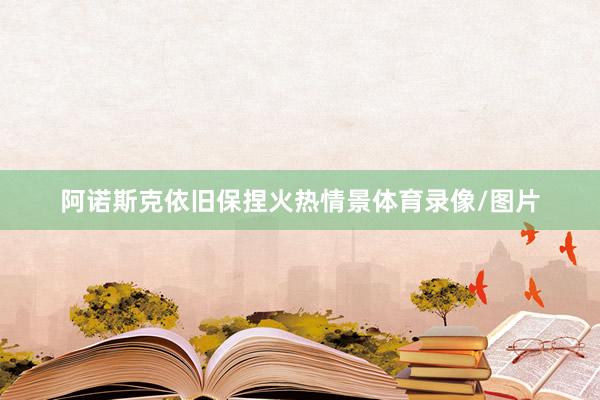 阿诺斯克依旧保捏火热情景体育录像/图片