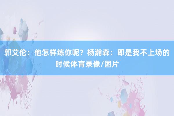 郭艾伦：他怎样练你呢？杨瀚森：即是我不上场的时候体育录像/图片