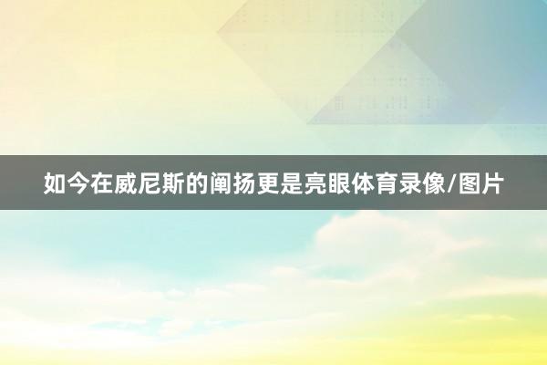 如今在威尼斯的阐扬更是亮眼体育录像/图片