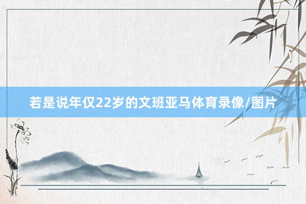 若是说年仅22岁的文班亚马体育录像/图片