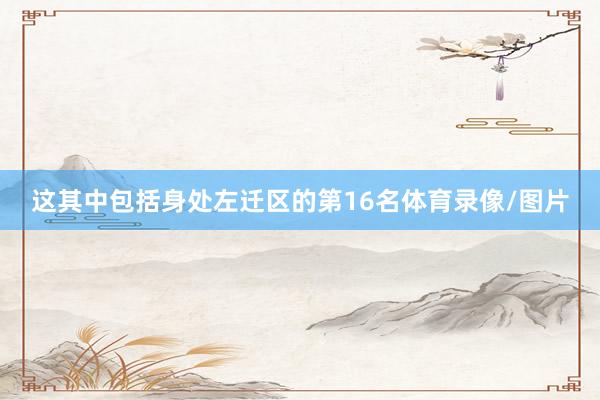 这其中包括身处左迁区的第16名体育录像/图片