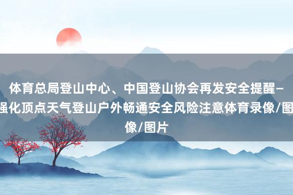 体育总局登山中心、中国登山协会再发安全提醒——强化顶点天气登山户外畅通安全风险注意体育录像/图片