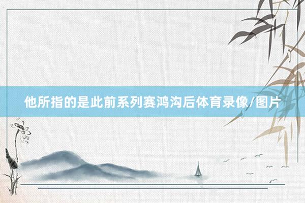 他所指的是此前系列赛鸿沟后体育录像/图片