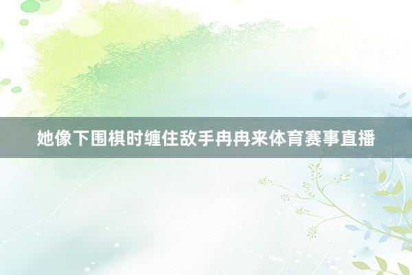 她像下围棋时缠住敌手冉冉来体育赛事直播