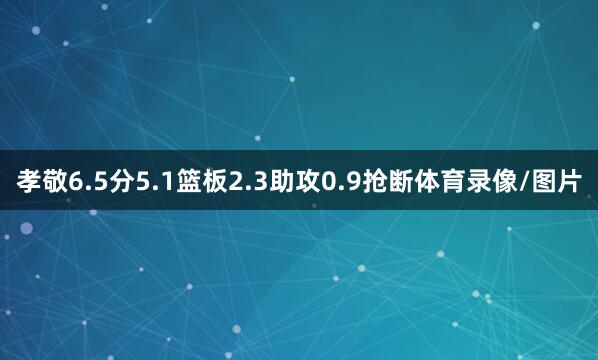 孝敬6.5分5.1篮板2.3助攻0.9抢断体育录像/图片