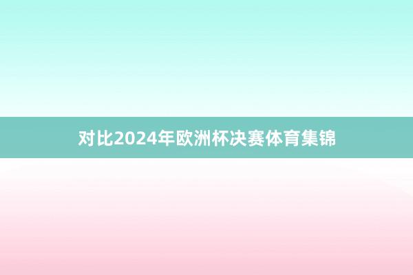 对比2024年欧洲杯决赛体育集锦